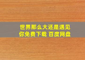 世界那么大还是遇见你免费下载 百度网盘